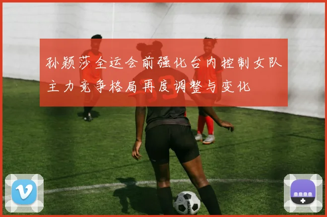 孙颖莎全运会前强化台内控制女队主力竞争格局再度调整与变化