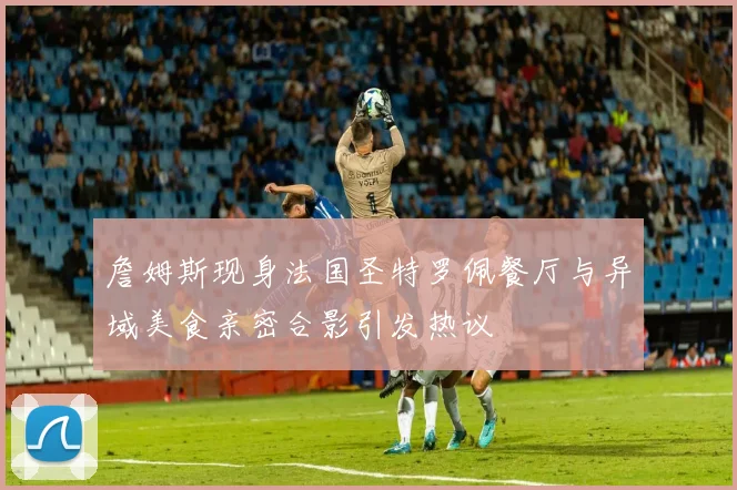 詹姆斯现身法国圣特罗佩餐厅与异域美食亲密合影引发热议