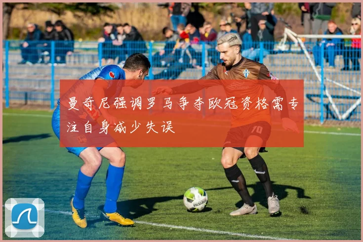 曼奇尼强调罗马争夺欧冠资格需专注自身减少失误