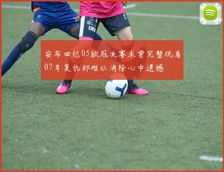 安布回忆05欧冠决赛未曾完整观看07年复仇却难以消除心中遗憾