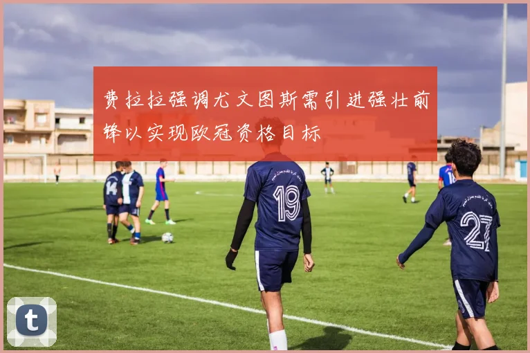 费拉拉强调尤文图斯需引进强壮前锋以实现欧冠资格目标