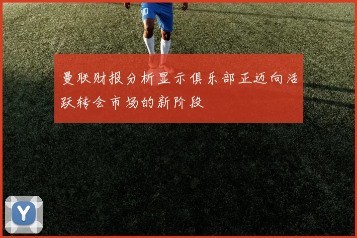 曼联财报分析显示俱乐部正迈向活跃转会市场的新阶段