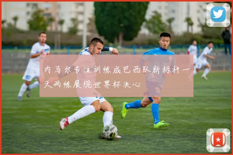 内马尔专注训练成巴西队新标杆一天两练展现世界杯决心