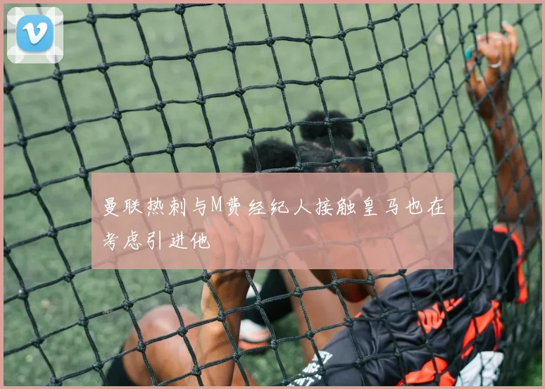 曼联热刺与M费经纪人接触皇马也在考虑引进他
