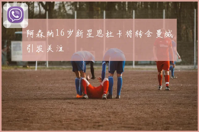 阿森纳16岁新星恩杜卡将转会曼城引发关注