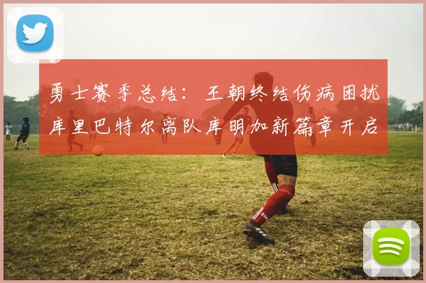 勇士赛季总结:王朝终结伤病困扰库里巴特尔离队库明加新篇章开启