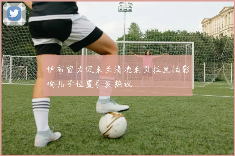 伊布曾力促米兰清洗利贝拉里怕影响儿子位置引发热议