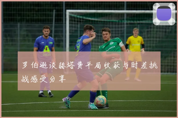 罗伯逊谈赫塔费平局收获与时差挑战感受分享
