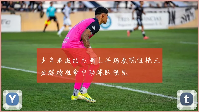 少年老成的杰明上半场表现惊艳三分球精准命中助球队领先