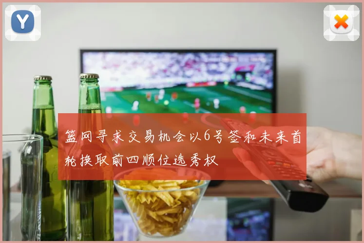 篮网寻求交易机会以6号签和未来首轮换取前四顺位选秀权