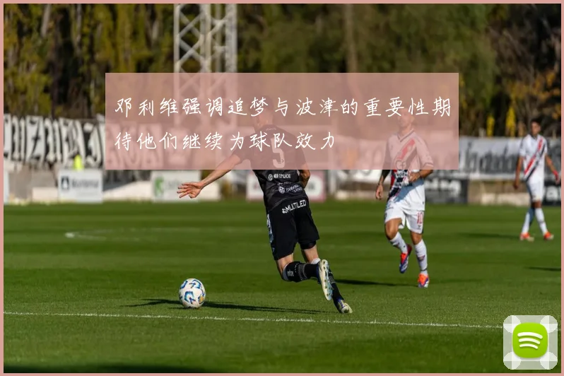邓利维强调追梦与波津的重要性期待他们继续为球队效力