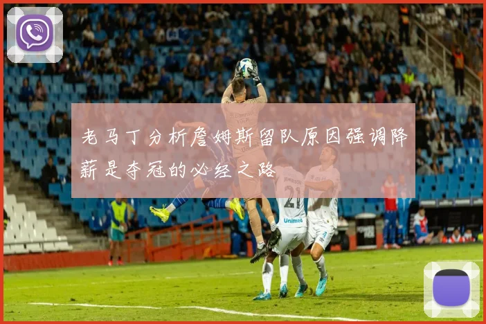 老马丁分析詹姆斯留队原因强调降薪是夺冠的必经之路