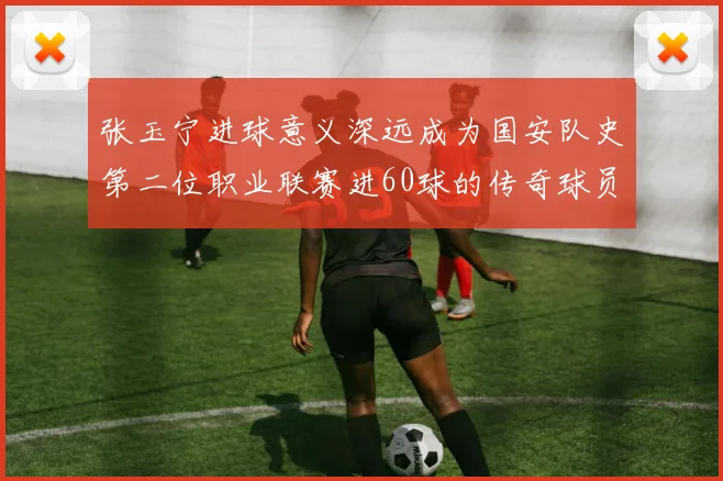 张玉宁进球意义深远成为国安队史第二位职业联赛进60球的传奇球员