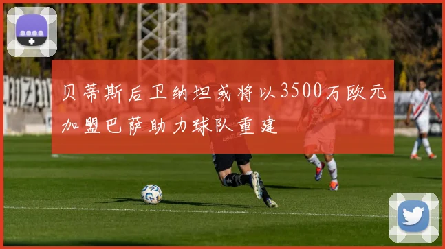 贝蒂斯后卫纳坦或将以3500万欧元加盟巴萨助力球队重建