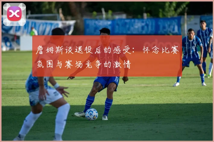 詹姆斯谈退役后的感受:怀念比赛氛围与赛场竞争的激情