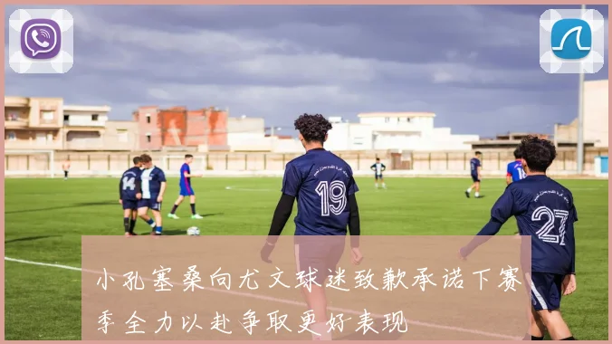 小孔塞桑向尤文球迷致歉承诺下赛季全力以赴争取更好表现