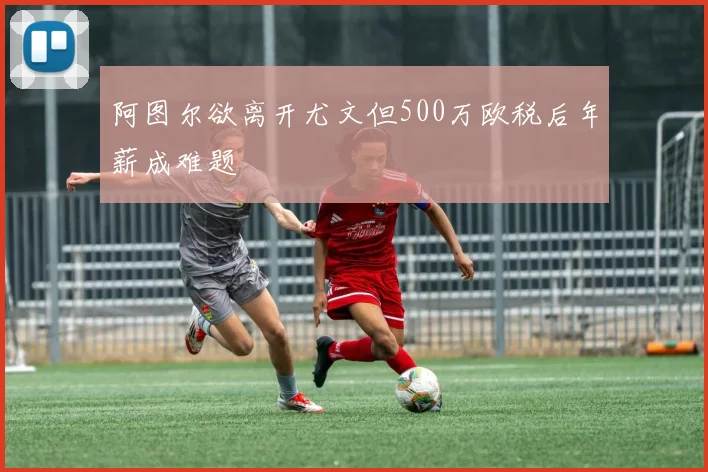 阿图尔欲离开尤文但500万欧税后年薪成难题