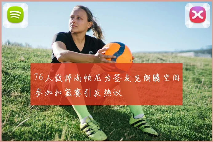76人裁掉尚帕尼为签麦克朗腾空间参加扣篮赛引发热议
