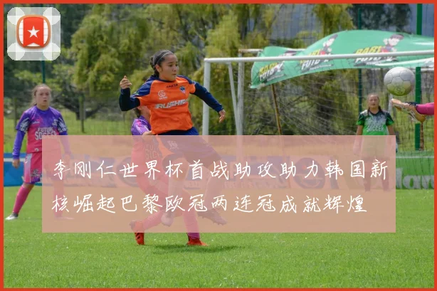 李刚仁世界杯首战助攻助力韩国新核崛起巴黎欧冠两连冠成就辉煌