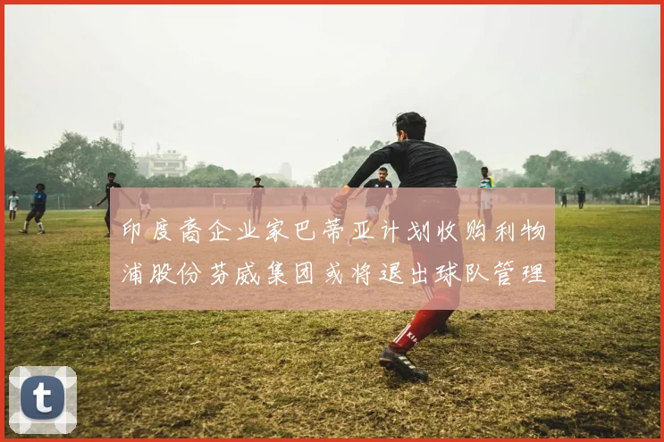 印度裔企业家巴蒂亚计划收购利物浦股份芬威集团或将退出球队管理