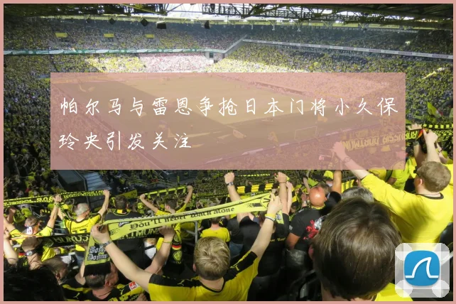 帕尔马与雷恩争抢日本门将小久保玲央引发关注