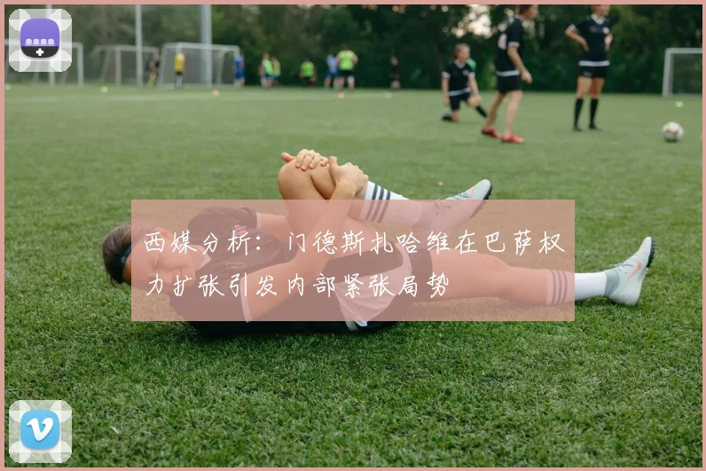 西媒分析：门德斯扎哈维在巴萨权力扩张引发内部紧张局势