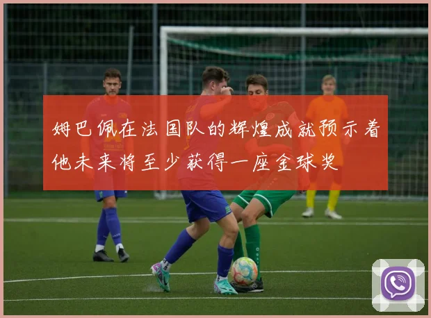姆巴佩在法国队的辉煌成就预示着他未来将至少获得一座金球奖