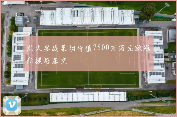 尤文客战莱切价值7500万若无欧冠新援恐落空