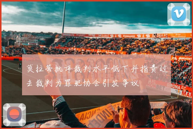 莫拉蒂批评裁判水平低下并指责过去裁判为罪犯协会引发争议