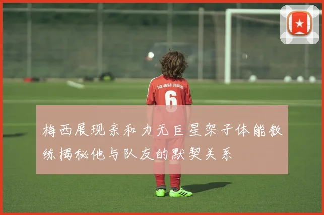 梅西展现亲和力无巨星架子体能教练揭秘他与队友的默契关系